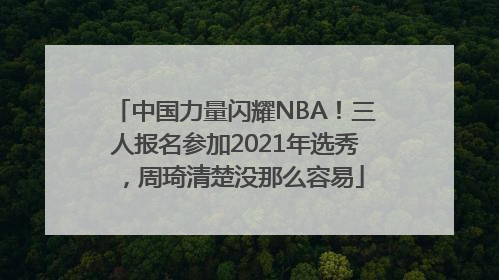 中国力量闪耀NBA！三人报名参加2021年选秀，周琦清楚没那么容易